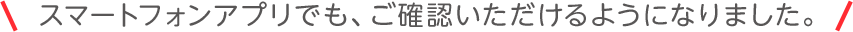 スマートフォンアプリでも、ご確認いただけるようになりました。