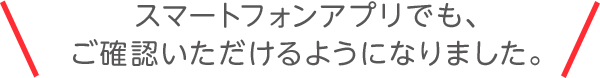 スマートフォンアプリでも、ご確認いただけるようになりました。