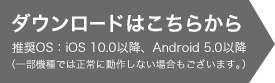 ダウンロードはこちらから 推奨OS：iOS 9.0以降、Android 4.4以降（一部機種では正常に動作しない場合もございます。）